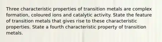 Three characteristic properties of transition metals are complex formation, coloured ions and catalytic activity. State the feature of transition metals that gives rise to these characteristic properties. State a fourth characteristic property of transition metals.