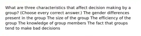 What are three characteristics that affect decision making by a group? (Choose every correct answer.) The gender differences present in the group The size of the group The efficiency of the group The knowledge of group members The fact that groups tend to make bad decisions