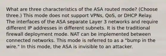 What are three characteristics of the ASA routed mode? (Choose three.) This mode does not support VPNs, QoS, or DHCP Relay. The interfaces of the ASA separate Layer 3 networks and require different IP addresses in different subnets. It is the traditional firewall deployment mode. NAT can be implemented between connected networks. This mode is referred to as a "bump in the wire." In this mode, the ASA is invisible to an attacker.