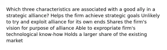 Which three characteristics are associated with a good ally in a strategic alliance? Helps the firm achieve strategic goals Unlikely to try and exploit alliance for its own ends Shares the firm's vision for purpose of alliance Able to expropriate firm's technological know-how Holds a larger share of the existing market