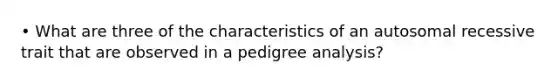 • What are three of the characteristics of an autosomal recessive trait that are observed in a pedigree analysis?