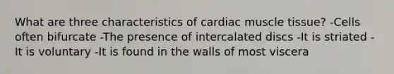 What are three characteristics of cardiac muscle tissue? -Cells often bifurcate -The presence of intercalated discs -It is striated -It is voluntary -It is found in the walls of most viscera