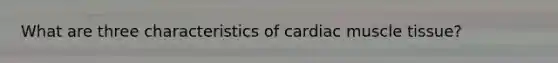 What are three characteristics of cardiac muscle tissue?