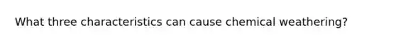 What three characteristics can cause chemical weathering?
