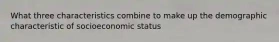 What three characteristics combine to make up the demographic characteristic of socioeconomic status