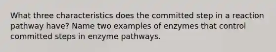 What three characteristics does the committed step in a reaction pathway have? Name two examples of enzymes that control committed steps in enzyme pathways.