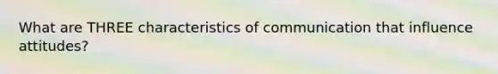 What are THREE characteristics of communication that influence attitudes?