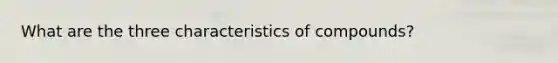 What are the three characteristics of compounds?