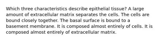 Which three characteristics describe epithelial tissue? A large amount of extracellular matrix separates the cells. The cells are bound closely together. The basal surface is bound to a basement membrane. It is composed almost entirely of cells. It is composed almost entirely of extracellular matrix.