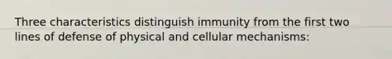 Three characteristics distinguish immunity from the first two lines of defense of physical and cellular mechanisms: