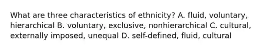 What are three characteristics of ethnicity? A. fluid, voluntary, hierarchical B. voluntary, exclusive, nonhierarchical C. cultural, externally imposed, unequal D. self-defined, fluid, cultural