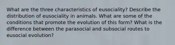 What are the three characteristics of eusociality? Describe the distribution of eusociality in animals. What are some of the conditions that promote the evolution of this form? What is the difference between the parasocial and subsocial routes to eusocial evolution?