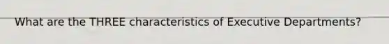 What are the THREE characteristics of Executive Departments?