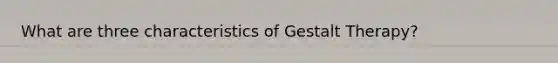 What are three characteristics of Gestalt Therapy?