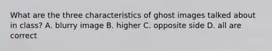 What are the three characteristics of ghost images talked about in class? A. blurry image B. higher C. opposite side D. all are correct