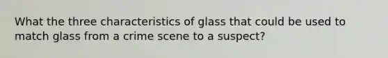 What the three characteristics of glass that could be used to match glass from a crime scene to a suspect?