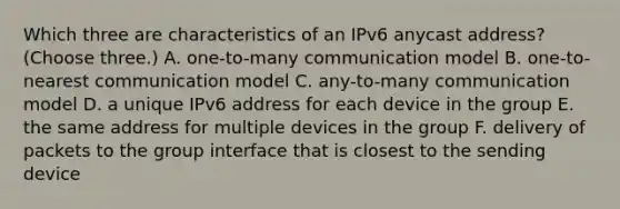 Which three are characteristics of an IPv6 anycast address? (Choose three.) A. one-to-many communication model B. one-to-nearest communication model C. any-to-many communication model D. a unique IPv6 address for each device in the group E. the same address for multiple devices in the group F. delivery of packets to the group interface that is closest to the sending device