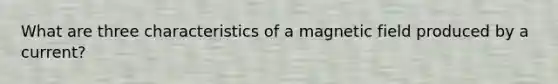 What are three characteristics of a magnetic field produced by a current?