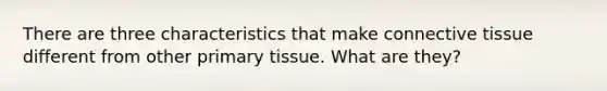 There are three characteristics that make connective tissue different from other primary tissue. What are they?