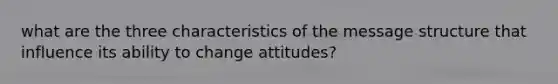 what are the three characteristics of the message structure that influence its ability to change attitudes?