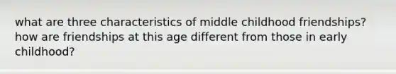 what are three characteristics of middle childhood friendships? how are friendships at this age different from those in early childhood?