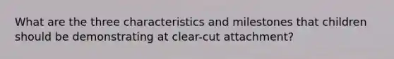 What are the three characteristics and milestones that children should be demonstrating at clear-cut attachment?