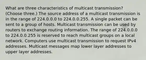 What are three characteristics of multicast transmission? (Choose three.) The source address of a multicast transmission is in the range of 224.0.0.0 to 224.0.0.255. A single packet can be sent to a group of hosts. Multicast transmission can be used by routers to exchange routing information. The range of 224.0.0.0 to 224.0.0.255 is reserved to reach multicast groups on a local network. Computers use multicast transmission to request IPv4 addresses. Multicast messages map lower layer addresses to upper layer addresses.