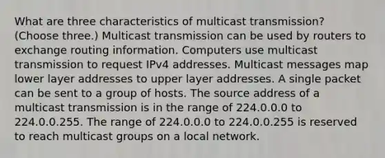 What are three characteristics of multicast transmission? (Choose three.) Multicast transmission can be used by routers to exchange routing information. Computers use multicast transmission to request IPv4 addresses. Multicast messages map lower layer addresses to upper layer addresses. A single packet can be sent to a group of hosts. The source address of a multicast transmission is in the range of 224.0.0.0 to 224.0.0.255. The range of 224.0.0.0 to 224.0.0.255 is reserved to reach multicast groups on a local network.