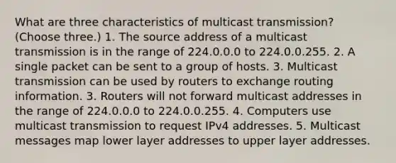 What are three characteristics of multicast transmission? (Choose three.) 1. The source address of a multicast transmission is in the range of 224.0.0.0 to 224.0.0.255. 2. A single packet can be sent to a group of hosts. 3. Multicast transmission can be used by routers to exchange routing information. 3. Routers will not forward multicast addresses in the range of 224.0.0.0 to 224.0.0.255. 4. Computers use multicast transmission to request IPv4 addresses. 5. Multicast messages map lower layer addresses to upper layer addresses.