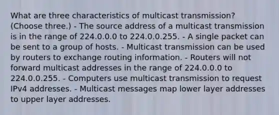 What are three characteristics of multicast transmission? (Choose three.) - The source address of a multicast transmission is in the range of 224.0.0.0 to 224.0.0.255. - A single packet can be sent to a group of hosts. - Multicast transmission can be used by routers to exchange routing information. - Routers will not forward multicast addresses in the range of 224.0.0.0 to 224.0.0.255. - Computers use multicast transmission to request IPv4 addresses. - Multicast messages map lower layer addresses to upper layer addresses.