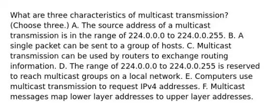 What are three characteristics of multicast transmission? (Choose three.) A. The source address of a multicast transmission is in the range of 224.0.0.0 to 224.0.0.255. B. A single packet can be sent to a group of hosts. C. Multicast transmission can be used by routers to exchange routing information. D. The range of 224.0.0.0 to 224.0.0.255 is reserved to reach multicast groups on a local network. E. Computers use multicast transmission to request IPv4 addresses. F. Multicast messages map lower layer addresses to upper layer addresses.