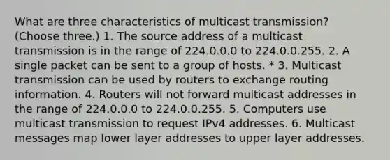 What are three characteristics of multicast transmission? (Choose three.) 1. The source address of a multicast transmission is in the range of 224.0.0.0 to 224.0.0.255. 2. A single packet can be sent to a group of hosts. * 3. Multicast transmission can be used by routers to exchange routing information. 4. Routers will not forward multicast addresses in the range of 224.0.0.0 to 224.0.0.255. 5. Computers use multicast transmission to request IPv4 addresses. 6. Multicast messages map lower layer addresses to upper layer addresses.