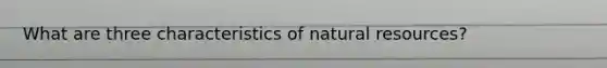 What are three characteristics of natural resources?