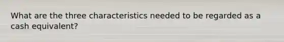 What are the three characteristics needed to be regarded as a cash equivalent?