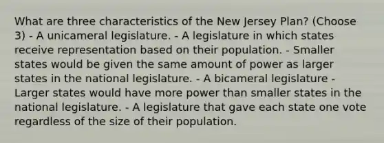 What are three characteristics of the New Jersey Plan? (Choose 3) - A unicameral legislature. - A legislature in which states receive representation based on their population. - Smaller states would be given the same amount of power as larger states in the national legislature. - A bicameral legislature - Larger states would have more power than smaller states in the national legislature. - A legislature that gave each state one vote regardless of the size of their population.