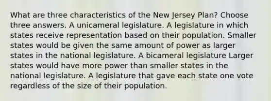 What are three characteristics of the New Jersey Plan? Choose three answers. A unicameral legislature. A legislature in which states receive representation based on their population. Smaller states would be given the same amount of power as larger states in the national legislature. A bicameral legislature Larger states would have more power than smaller states in the national legislature. A legislature that gave each state one vote regardless of the size of their population.