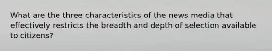 What are the three characteristics of the news media that effectively restricts the breadth and depth of selection available to citizens?