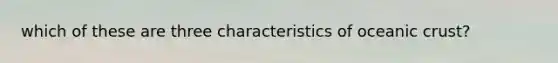 which of these are three characteristics of oceanic crust?