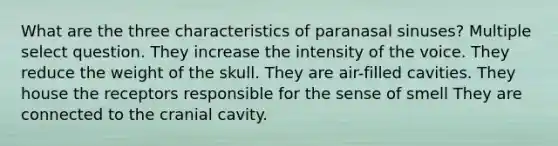 What are the three characteristics of paranasal sinuses? Multiple select question. They increase the intensity of the voice. They reduce the weight of the skull. They are air-filled cavities. They house the receptors responsible for the sense of smell They are connected to the cranial cavity.