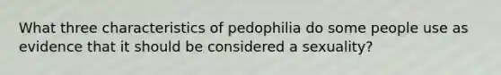 What three characteristics of pedophilia do some people use as evidence that it should be considered a sexuality?