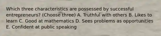 Which three characteristics are possessed by successful entrepreneurs? (Choose three) A. Truthful with others B. Likes to learn C. Good at mathematics D. Sees problems as opportunities E. Confident at public speaking