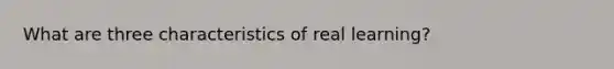 What are three characteristics of real learning?