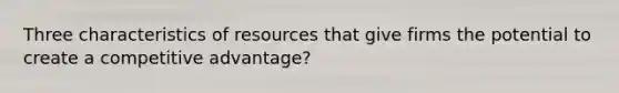 Three characteristics of resources that give firms the potential to create a competitive advantage?