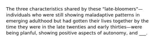 The three characteristics shared by these "late-bloomers"—individuals who were still showing maladaptive patterns in emerging adulthood but had gotten their lives together by the time they were in the late twenties and early thirties—were being planful, showing positive aspects of autonomy, and ___.