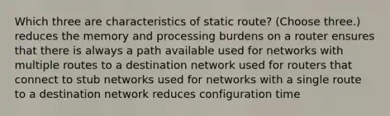 Which three are characteristics of static route? (Choose three.) reduces the memory and processing burdens on a router ensures that there is always a path available used for networks with multiple routes to a destination network used for routers that connect to stub networks used for networks with a single route to a destination network reduces configuration time