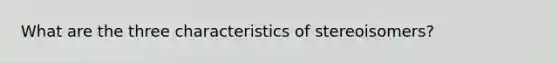 What are the three characteristics of stereoisomers?