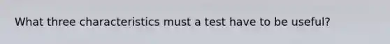 What three characteristics must a test have to be useful?