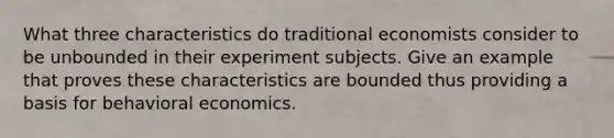 What three characteristics do traditional economists consider to be unbounded in their experiment subjects. Give an example that proves these characteristics are bounded thus providing a basis for behavioral economics.