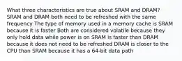 What three characteristics are true about SRAM and DRAM? SRAM and DRAM both need to be refreshed with the same frequency The type of memory used in a memory cache is SRAM because it is faster Both are considered volatile because they only hold data while power is on SRAM is faster than DRAM because it does not need to be refreshed DRAM is closer to the CPU than SRAM because it has a 64-bit data path