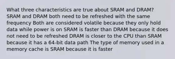 What three characteristics are true about SRAM and DRAM? SRAM and DRAM both need to be refreshed with the same frequency Both are considered volatile because they only hold data while power is on SRAM is faster than DRAM because it does not need to be refreshed DRAM is closer to the CPU than SRAM because it has a 64-bit data path The type of memory used in a memory cache is SRAM because it is faster